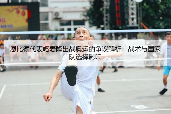 恩比德代表喀麦隆出战奥运的争议解析：战术与国家队选择影响